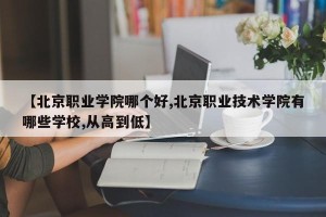 【北京职业学院哪个好,北京职业技术学院有哪些学校,从高到低】