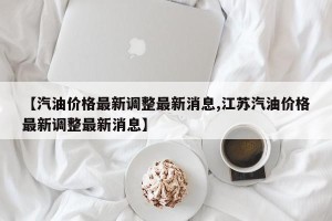 【汽油价格最新调整最新消息,江苏汽油价格最新调整最新消息】