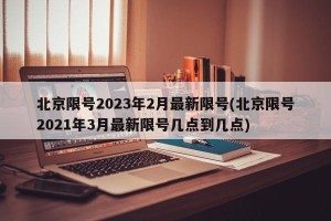北京限号2023年2月最新限号(北京限号2021年3月最新限号几点到几点)