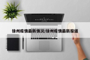 徐州疫情最新情况/徐州疫情最新报道
