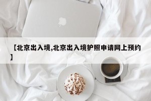 【北京出入境,北京出入境护照申请网上预约】