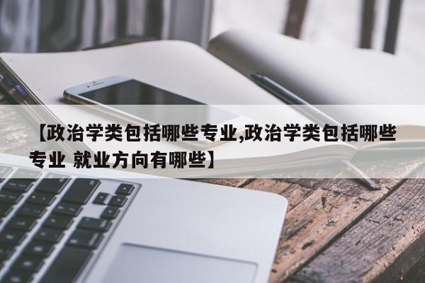 【政治学类包括哪些专业,政治学类包括哪些专业 就业方向有哪些】