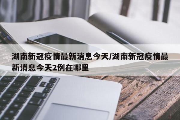湖南新冠疫情最新消息今天/湖南新冠疫情最新消息今天2例在哪里