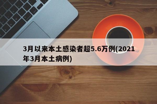 3月以来本土感染者超5.6万例(2021年3月本土病例)