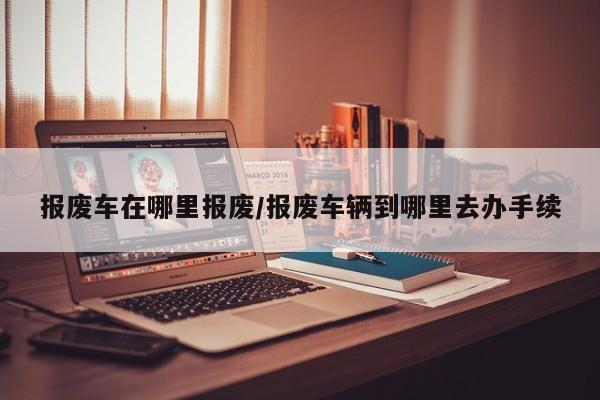 报废车在哪里报废/报废车辆到哪里去办手续