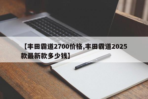 【丰田霸道2700价格,丰田霸道2025款最新款多少钱】