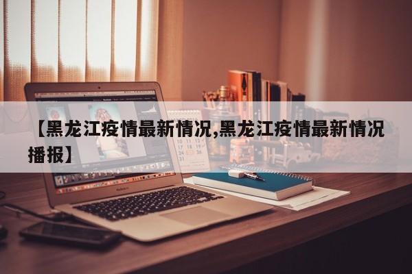 【黑龙江疫情最新情况,黑龙江疫情最新情况播报】