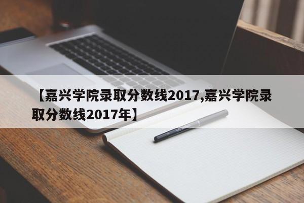 【嘉兴学院录取分数线2017,嘉兴学院录取分数线2017年】