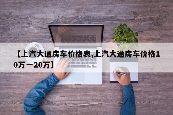 【上汽大通房车价格表,上汽大通房车价格10万一20万】