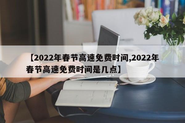 【2022年春节高速免费时间,2022年春节高速免费时间是几点】