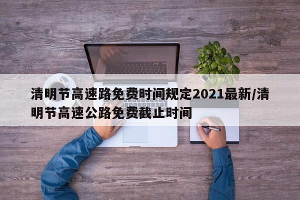 清明节高速路免费时间规定2021最新/清明节高速公路免费截止时间