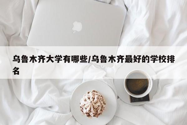 乌鲁木齐大学有哪些/乌鲁木齐最好的学校排名
