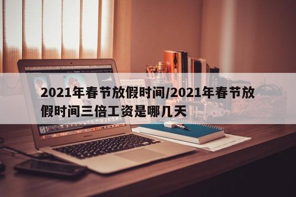 2021年春节放假时间/2021年春节放假时间三倍工资是哪几天
