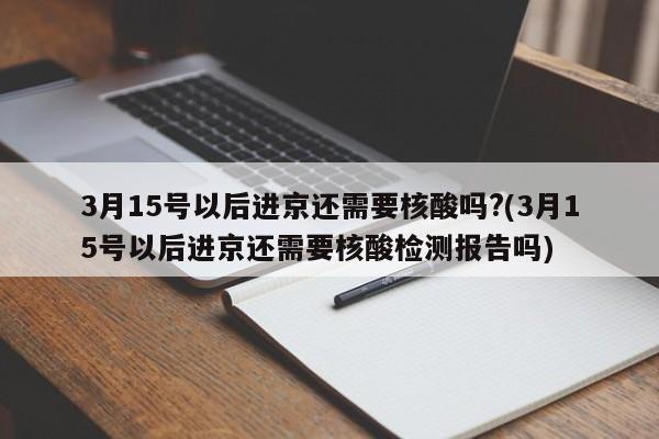 3月15号以后进京还需要核酸吗?(3月15号以后进京还需要核酸检测报告吗)