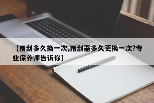 【雨刮多久换一次,雨刮器多久更换一次?专业保养师告诉你】