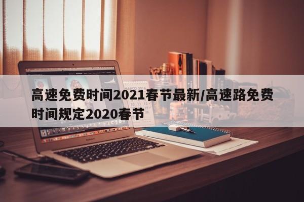 高速免费时间2021春节最新/高速路免费时间规定2020春节