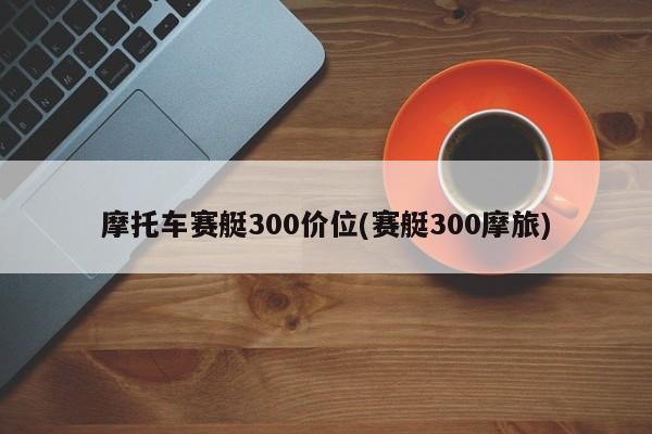 摩托车赛艇300价位(赛艇300摩旅)
