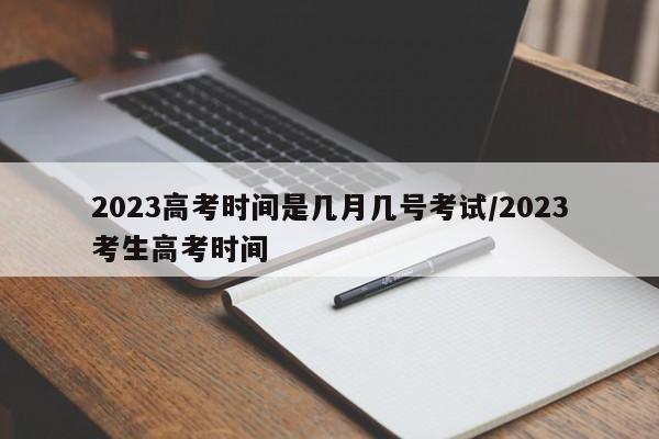 2023高考时间是几月几号考试/2023考生高考时间