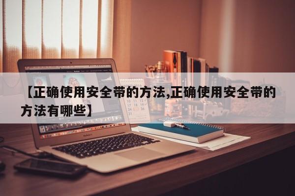 【正确使用安全带的方法,正确使用安全带的方法有哪些】