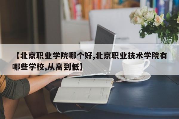 【北京职业学院哪个好,北京职业技术学院有哪些学校,从高到低】