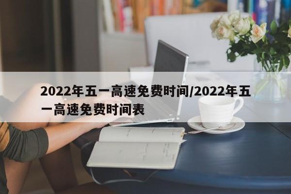 2022年五一高速免费时间/2022年五一高速免费时间表