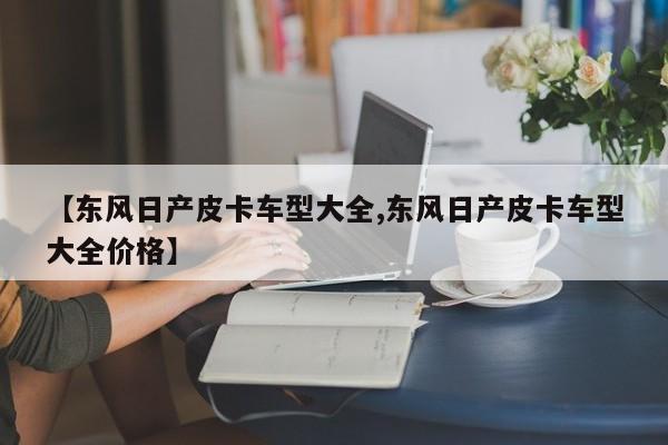 【东风日产皮卡车型大全,东风日产皮卡车型大全价格】
