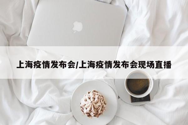 上海疫情发布会/上海疫情发布会现场直播