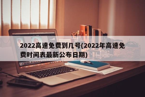 2022高速免费到几号(2022年高速免费时间表最新公布日期)