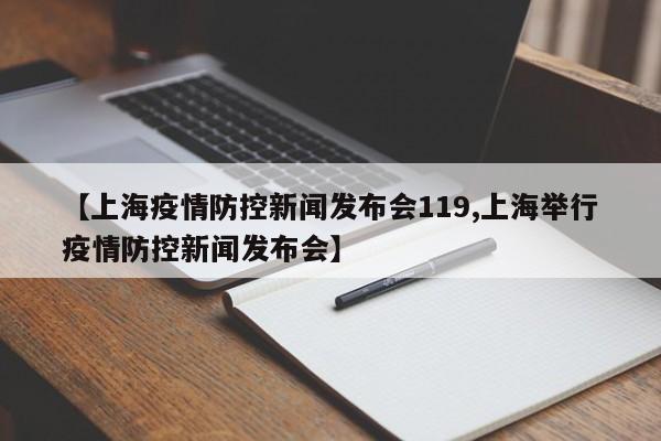 【上海疫情防控新闻发布会119,上海举行疫情防控新闻发布会】