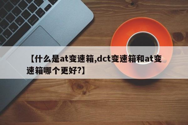 【什么是at变速箱,dct变速箱和at变速箱哪个更好?】