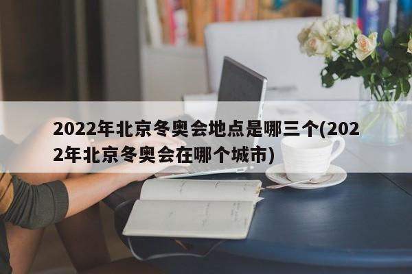 2022年北京冬奥会地点是哪三个(2022年北京冬奥会在哪个城市)