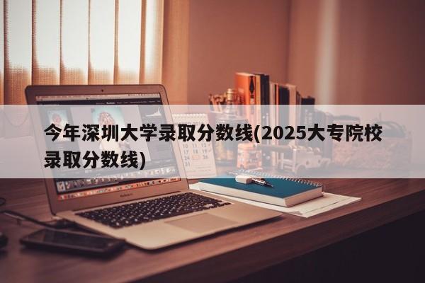 今年深圳大学录取分数线(2025大专院校录取分数线)