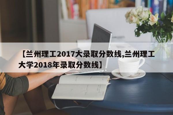 【兰州理工2017大录取分数线,兰州理工大学2018年录取分数线】