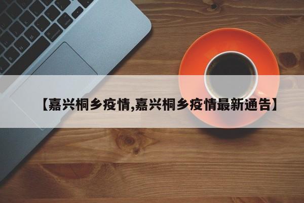 【嘉兴桐乡疫情,嘉兴桐乡疫情最新通告】