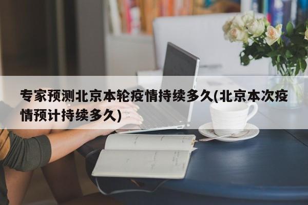 专家预测北京本轮疫情持续多久(北京本次疫情预计持续多久)